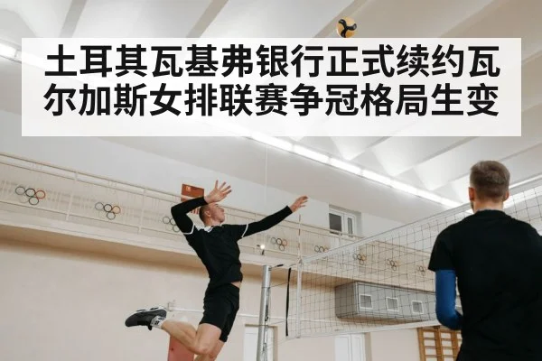 土耳其瓦基弗银行正式续约瓦尔加斯女排联赛争冠格局生变