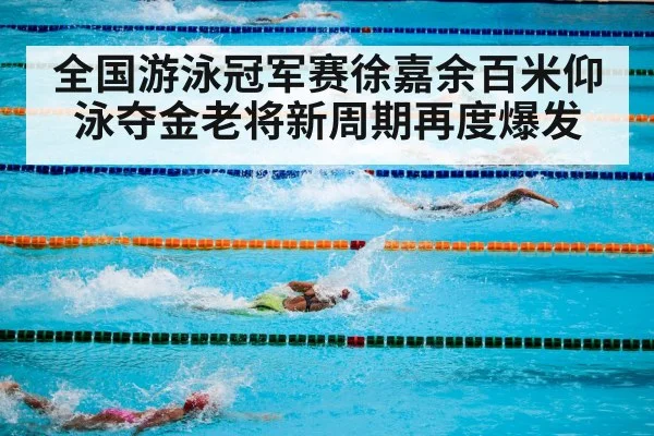 全国游泳冠军赛徐嘉余百米仰泳夺金老将新周期再度爆发
